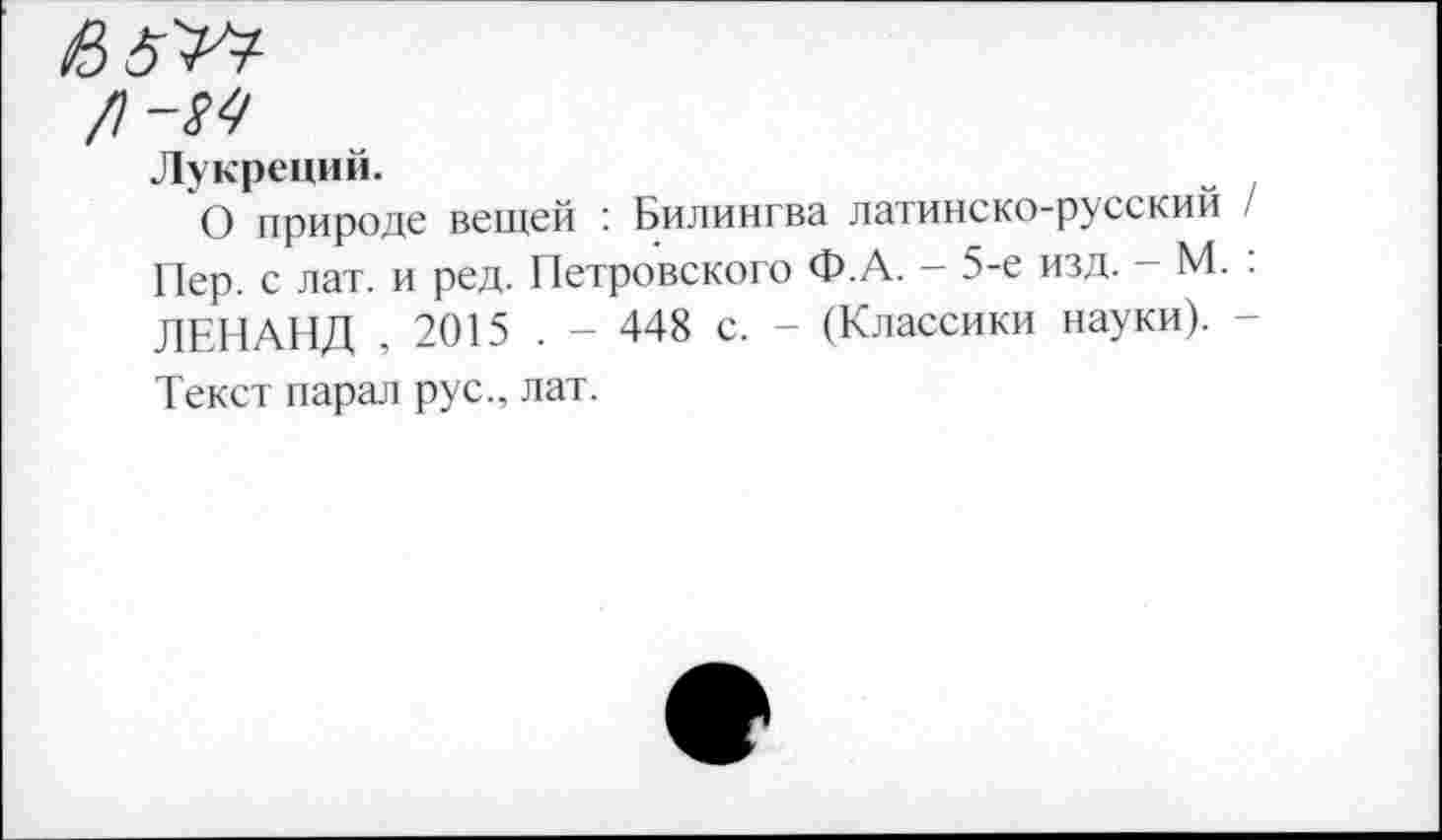 ﻿/)-М
Лукреций.
О природе вещей ’ Билингва латинско-русский / Пер. с лат. и ред. Петровского Ф.А. - 5-е изд. - М. : ЛЕНАНД , 2015 . - 448 с. - (Классики науки). -Текст парад рус., лат.